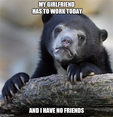 Lonely Saturday.  | MY GIRLFRIEND HAS TO WORK TODAY; AND I HAVE NO FRIENDS | image tagged in memes,confession bear | made w/ Imgflip meme maker