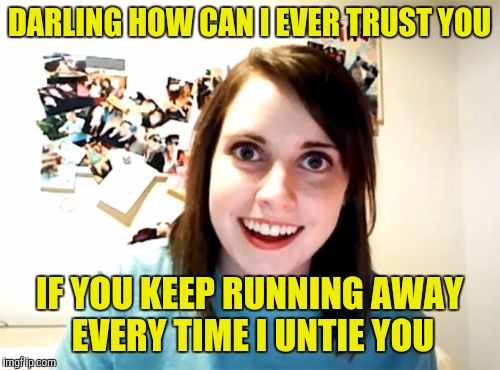 Overly Attached Girlfriend Meme | DARLING HOW CAN I EVER TRUST YOU; IF YOU KEEP RUNNING AWAY EVERY TIME I UNTIE YOU | image tagged in memes,overly attached girlfriend | made w/ Imgflip meme maker