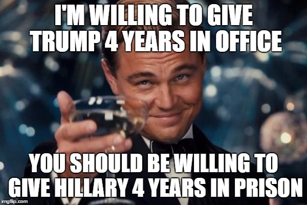 Leonardo Dicaprio Cheers | I'M WILLING TO GIVE TRUMP 4 YEARS IN OFFICE; YOU SHOULD BE WILLING TO GIVE HILLARY 4 YEARS IN PRISON | image tagged in memes,leonardo dicaprio cheers | made w/ Imgflip meme maker