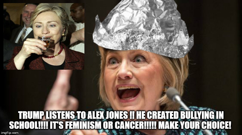 Hillary drinks... quite a bit.  | TRUMP LISTENS TO ALEX JONES !! HE CREATED BULLYING IN SCHOOL!!!! IT'S FEMINISM OR CANCER!!!!! MAKE YOUR CHOICE! | image tagged in hillary clinton,tinfoil,hillary tinfoil | made w/ Imgflip meme maker