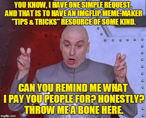 ImgFlip Meme-maker "Tips & Tricks":  Share your knowledge and discoveries in the comments below! And don't forget to Upvote! | YOU KNOW, I HAVE ONE SIMPLE REQUEST. AND THAT IS TO HAVE AN IMGFLIP MEME-MAKER "TIPS & TRICKS" RESOURCE OF SOME KIND. CAN YOU REMIND ME WHAT I PAY YOU PEOPLE FOR? HONESTLY? THROW ME A BONE HERE. | image tagged in memes,dr evil laser,imgflip,meme maker,tips,tricks | made w/ Imgflip meme maker