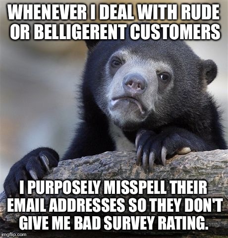 Confession Bear Meme | WHENEVER I DEAL WITH RUDE OR BELLIGERENT CUSTOMERS; I PURPOSELY MISSPELL THEIR EMAIL ADDRESSES SO THEY DON'T GIVE ME BAD SURVEY RATING. | image tagged in memes,confession bear,AdviceAnimals | made w/ Imgflip meme maker