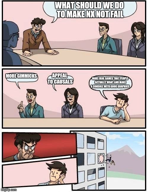 Boardroom Meeting Suggestion Meme | WHAT SHOULD WE DO TO MAKE NX NOT FAIL; MORE GIMMICKS; APPEAL TO CAUSALS; MAKE REAL GAMES THAT PEOPLE ACTUALLY WANT AND MAKE A CONSOLE WITH GOOD GRAPHICS | image tagged in memes,boardroom meeting suggestion | made w/ Imgflip meme maker