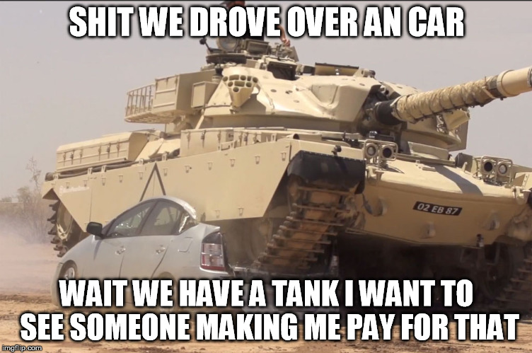 tank | SHIT WE DROVE OVER AN CAR; WAIT WE HAVE A TANK I WANT TO SEE SOMEONE MAKING ME PAY FOR THAT | image tagged in tank | made w/ Imgflip meme maker