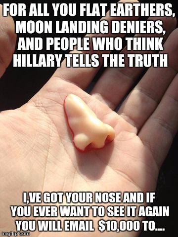 got your nose | FOR ALL YOU FLAT EARTHERS, MOON LANDING DENIERS, AND PEOPLE WHO THINK HILLARY TELLS THE TRUTH; I,VE GOT YOUR NOSE AND IF YOU EVER WANT TO SEE IT AGAIN YOU WILL EMAIL  $10,000 TO.... | image tagged in got your nose,stupid people,stupidity,funny | made w/ Imgflip meme maker