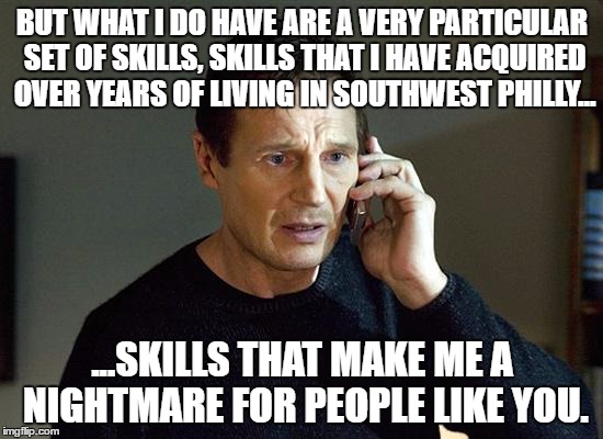 Liam Neeson Taken 2 Meme | BUT WHAT I DO HAVE ARE A VERY PARTICULAR SET OF SKILLS, SKILLS THAT I HAVE ACQUIRED OVER YEARS OF LIVING IN SOUTHWEST PHILLY... ...SKILLS THAT MAKE ME A NIGHTMARE FOR PEOPLE LIKE YOU. | image tagged in memes,liam neeson taken 2 | made w/ Imgflip meme maker