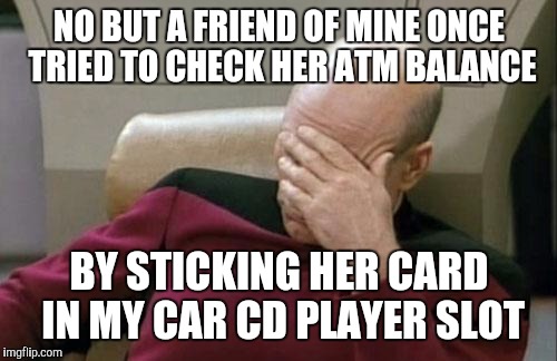 Captain Picard Facepalm Meme | NO BUT A FRIEND OF MINE ONCE TRIED TO CHECK HER ATM BALANCE BY STICKING HER CARD IN MY CAR CD PLAYER SLOT | image tagged in memes,captain picard facepalm | made w/ Imgflip meme maker