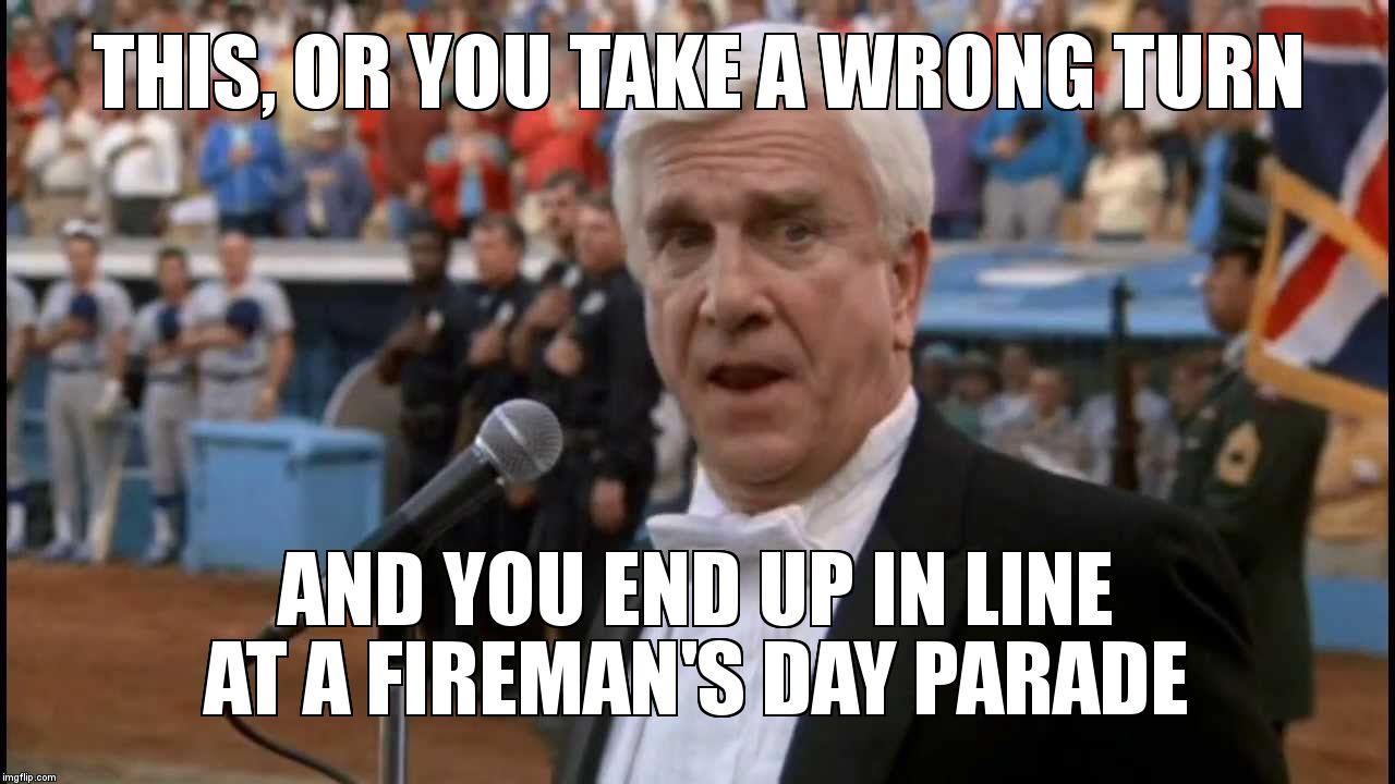 THIS, OR YOU TAKE A WRONG TURN; AND YOU END UP IN LINE AT A FIREMAN'S DAY PARADE | image tagged in frank drebin | made w/ Imgflip meme maker