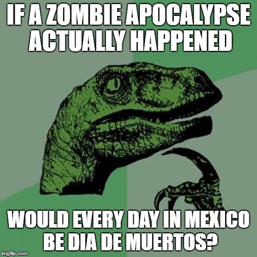 Day Of The Dead | IF A ZOMBIE APOCALYPSE ACTUALLY HAPPENED; WOULD EVERY DAY IN MEXICO BE DIA DE MUERTOS? | image tagged in memes,philosoraptor | made w/ Imgflip meme maker