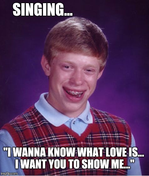 Love | SINGING... "I WANNA KNOW WHAT LOVE IS... I WANT YOU TO SHOW ME..." | image tagged in memes,bad luck brian,foreigner,i wanna know what love is | made w/ Imgflip meme maker