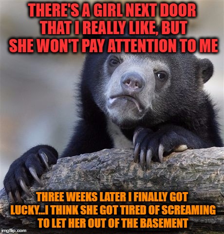 Confession Bear | THERE'S A GIRL NEXT DOOR THAT I REALLY LIKE, BUT SHE WON'T PAY ATTENTION TO ME; THREE WEEKS LATER I FINALLY GOT LUCKY...I THINK SHE GOT TIRED OF SCREAMING TO LET HER OUT OF THE BASEMENT | image tagged in memes,confession bear | made w/ Imgflip meme maker