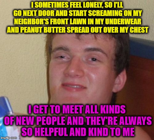 10 Guy | I SOMETIMES FEEL LONELY, SO I'LL GO NEXT DOOR AND START SCREAMING ON MY NEIGHBOR'S FRONT LAWN IN MY UNDERWEAR AND PEANUT BUTTER SPREAD OUT OVER MY CHEST; I GET TO MEET ALL KINDS OF NEW PEOPLE AND THEY'RE ALWAYS SO HELPFUL AND KIND TO ME | image tagged in memes,10 guy | made w/ Imgflip meme maker