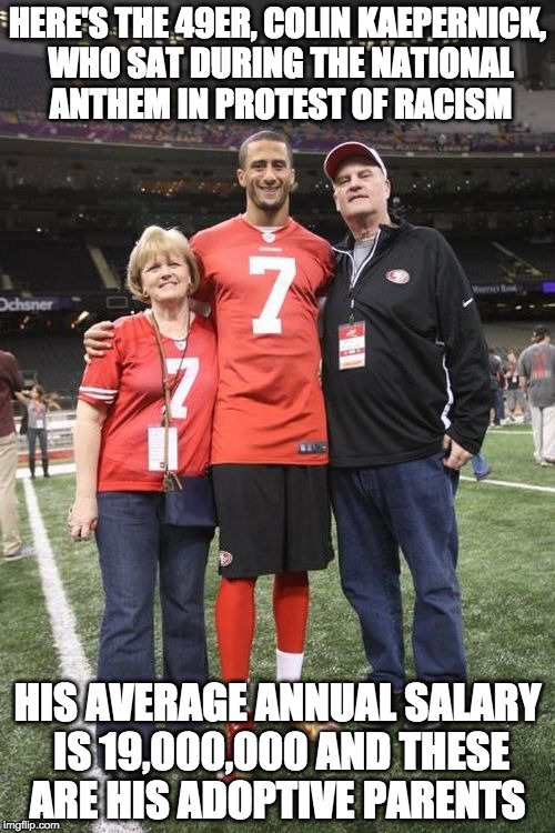 "I am not going to stand up to show pride in a flag for a country that oppresses black people and people of color" - Kaepernick | HERE'S THE 49ER, COLIN KAEPERNICK, WHO SAT DURING THE NATIONAL ANTHEM IN PROTEST OF RACISM; HIS AVERAGE ANNUAL SALARY IS 19,000,000 AND THESE ARE HIS ADOPTIVE PARENTS | image tagged in colin kaepernick and parents,colin kaepernick,iwanttobebacon,racism,college liberal,national anthem | made w/ Imgflip meme maker