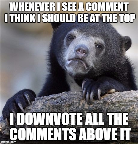 Confession Bear | WHENEVER I SEE A COMMENT I THINK I SHOULD BE AT THE TOP; I DOWNVOTE ALL THE COMMENTS ABOVE IT | image tagged in memes,confession bear,AdviceAnimals | made w/ Imgflip meme maker