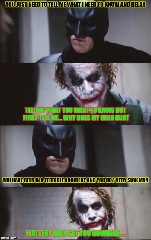 Does anyone else think this would've been a good scene? | YOU JUST NEED TO TELL ME WHAT I NEED TO KNOW AND RELAX; TELL ME WHAT YOU WANT TO KNOW BUT FIRST TELL ME... WHY DOES MY HEAD HURT; YOU HAVE BEEN IN A TERRIBLE ACCIDENT AND YOU'RE A VERY SICK MAN; FLATTERY WILL GET YOU NOWHERE.... | image tagged in batman and joker,funny memes,facebook,quotes | made w/ Imgflip meme maker