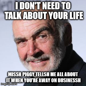 Sean Connery Head Shot | I DON'T NEED TO TALK ABOUT YOUR LIFE MISSH PIGGY TELLSH ME ALL ABOUT IT WHEN YOU'RE AWAY ON BUSINESSH | image tagged in sean connery head shot | made w/ Imgflip meme maker