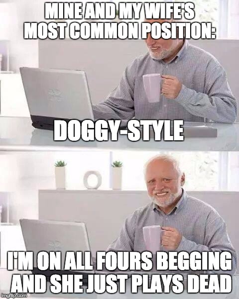 Hide the Pain Harold Meme | MINE AND MY WIFE'S MOST COMMON POSITION:; DOGGY-STYLE; I'M ON ALL FOURS BEGGING AND SHE JUST PLAYS DEAD | image tagged in memes,hide the pain harold | made w/ Imgflip meme maker