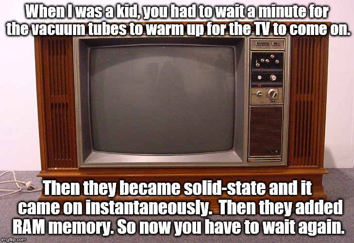 TV Times | When I was a kid, you had to wait a minute for the vacuum tubes to warm up for the TV to come on. Then they became solid-state and it  came on instantaneously.  Then they added RAM memory. So now you have to wait again. | image tagged in tech | made w/ Imgflip meme maker