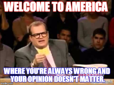 welcome to america! | WELCOME TO AMERICA; WHERE YOU'RE ALWAYS WRONG AND YOUR OPINION DOESN'T MATTER. | image tagged in america,sad truth,perspective,memes,funny | made w/ Imgflip meme maker