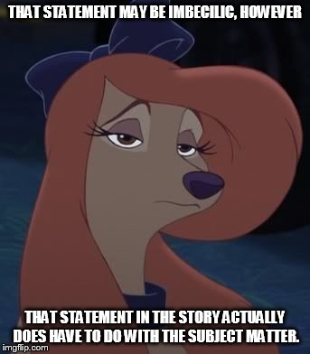 That Statement May Be Imbecilic | THAT STATEMENT MAY BE IMBECILIC, HOWEVER; THAT STATEMENT IN THE STORY ACTUALLY DOES HAVE TO DO WITH THE SUBJECT MATTER. | image tagged in dixie,memes,disney,the fox and the hound 2,reba mcentire,dog | made w/ Imgflip meme maker