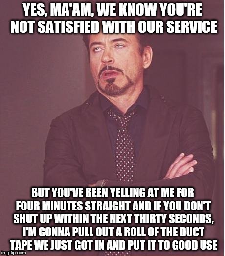 Face You Make Robert Downey Jr Meme | YES, MA'AM, WE KNOW YOU'RE NOT SATISFIED WITH OUR SERVICE; BUT YOU'VE BEEN YELLING AT ME FOR FOUR MINUTES STRAIGHT AND IF YOU DON'T SHUT UP WITHIN THE NEXT THIRTY SECONDS, I'M GONNA PULL OUT A ROLL OF THE DUCT TAPE WE JUST GOT IN AND PUT IT TO GOOD USE | image tagged in memes,face you make robert downey jr | made w/ Imgflip meme maker