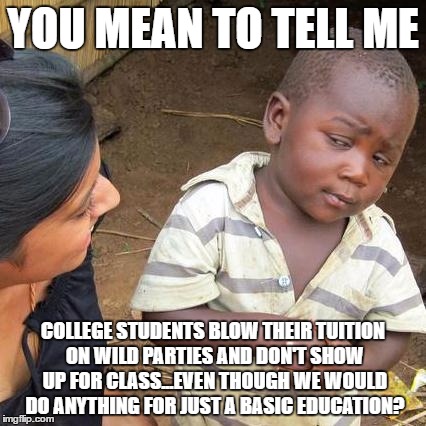 I still find this hard to believe about our country, even though I'm in college myself. | YOU MEAN TO TELL ME; COLLEGE STUDENTS BLOW THEIR TUITION ON WILD PARTIES AND DON'T SHOW UP FOR CLASS...EVEN THOUGH WE WOULD DO ANYTHING FOR JUST A BASIC EDUCATION? | image tagged in memes,third world skeptical kid | made w/ Imgflip meme maker