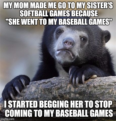 Confession Bear | MY MOM MADE ME GO TO MY SISTER'S SOFTBALL GAMES BECAUSE "SHE WENT TO MY BASEBALL GAMES"; I STARTED BEGGING HER TO STOP COMING TO MY BASEBALL GAMES | image tagged in memes,confession bear,AdviceAnimals | made w/ Imgflip meme maker