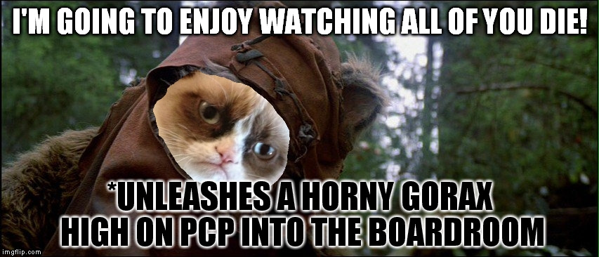 Grumpy Ewok tilted head | I'M GOING TO ENJOY WATCHING ALL OF YOU DIE! *UNLEASHES A HORNY GORAX HIGH ON PCP INTO THE BOARDROOM | image tagged in grumpy ewok tilted head | made w/ Imgflip meme maker