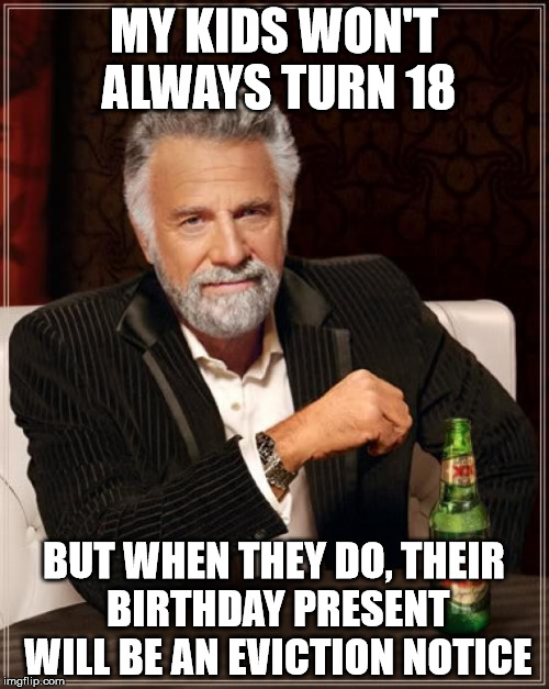The Most "Make It On Your Own" Father In The World | MY KIDS WON'T ALWAYS TURN 18; BUT WHEN THEY DO, THEIR BIRTHDAY PRESENT WILL BE AN EVICTION NOTICE | image tagged in memes,the most interesting man in the world,happy 18th bday now get out,i raised you to be a man not a leech | made w/ Imgflip meme maker