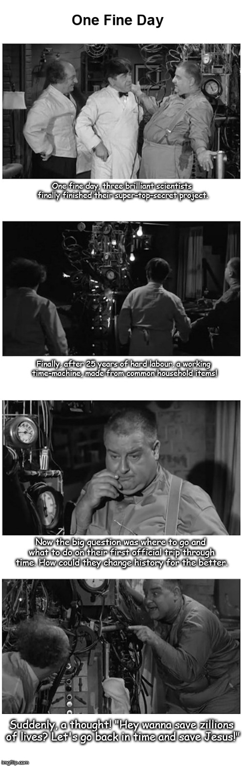 One fine day, three brilliant scientists finally finished their super-top-secret project. Finally, after 25 years of hard labour, a working time-machine, made from common household items! Now the big question was where to go and what to do on their first official trip through time. How could they change history for the better. Suddenly, a thought! "Hey wanna save zillions of lives? Let's go back in time and save Jesus!" | image tagged in one fine day | made w/ Imgflip meme maker