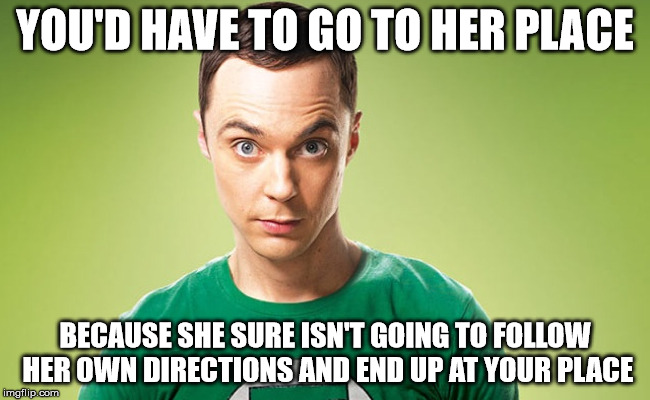 Sheldon - Really | YOU'D HAVE TO GO TO HER PLACE BECAUSE SHE SURE ISN'T GOING TO FOLLOW HER OWN DIRECTIONS AND END UP AT YOUR PLACE | image tagged in sheldon - really | made w/ Imgflip meme maker