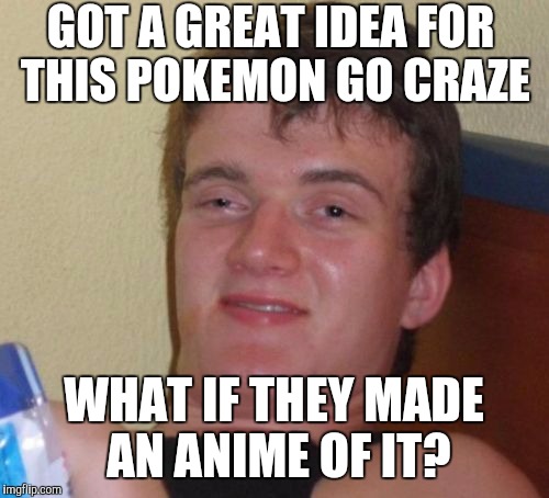 10 Guy Meme | GOT A GREAT IDEA FOR THIS POKEMON GO CRAZE; WHAT IF THEY MADE AN ANIME OF IT? | image tagged in memes,10 guy,pokemongo | made w/ Imgflip meme maker