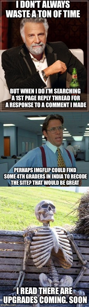 I can't be the only person driven crazy by this. Am I ? Oh god, I am. I'm so embarassed now.  | I DON'T ALWAYS WASTE A TON OF TIME; BUT WHEN I DO I'M SEARCHING A 1ST PAGE REPLY THREAD FOR A RESPONSE TO A COMMENT I MADE; PERHAPS IMGFLIP COULD FIND SOME 4TH GRADERS IN INDIA TO RECODE THE SITE? THAT WOULD BE GREAT; I READ THERE ARE UPGRADES COMING. SOON | image tagged in imgflip,coding | made w/ Imgflip meme maker