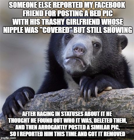 Confession Bear | SOMEONE ELSE REPORTED MY FACEBOOK FRIEND FOR POSTING A BED PIC WITH HIS TRASHY GIRLFRIEND WHOSE NIPPLE WAS "COVERED" BUT STILL SHOWING; AFTER RAGING IN STATUSES ABOUT IT HE THOUGHT HE FOUND OUT WHO IT WAS, DELETED THEM, AND THEN ARROGANTLY POSTED A SIMILAR PIC, SO I REPORTED HIM THIS TIME AND GOT IT REMOVED | image tagged in memes,confession bear,AdviceAnimals | made w/ Imgflip meme maker