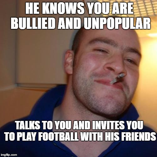 Good Guy Greg Meme | HE KNOWS YOU ARE BULLIED AND UNPOPULAR; TALKS TO YOU AND INVITES YOU TO PLAY FOOTBALL WITH HIS FRIENDS | image tagged in memes,good guy greg,bullies,unpopular,invites | made w/ Imgflip meme maker
