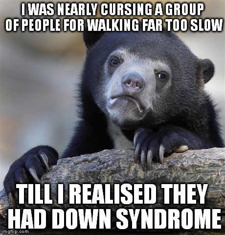 Confession Bear Meme | I WAS NEARLY CURSING A GROUP OF PEOPLE FOR WALKING FAR TOO SLOW TILL I REALISED THEY HAD DOWN SYNDROME | image tagged in memes,confession bear | made w/ Imgflip meme maker