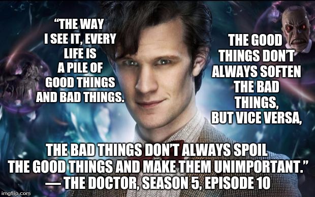 Doctor Who | THE GOOD THINGS DON’T ALWAYS SOFTEN THE BAD THINGS, BUT VICE VERSA, “THE WAY I SEE IT, EVERY LIFE IS A PILE OF GOOD THINGS AND BAD THINGS. THE BAD THINGS DON’T ALWAYS SPOIL THE GOOD THINGS AND MAKE THEM UNIMPORTANT.” 
— THE DOCTOR, SEASON 5, EPISODE 10 | image tagged in doctor who | made w/ Imgflip meme maker