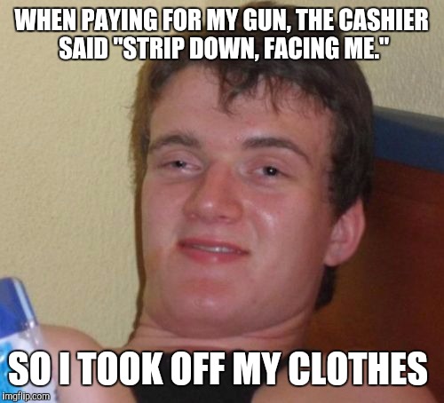 10 Guy | WHEN PAYING FOR MY GUN, THE CASHIER SAID "STRIP DOWN, FACING ME."; SO I TOOK OFF MY CLOTHES | image tagged in memes,10 guy | made w/ Imgflip meme maker