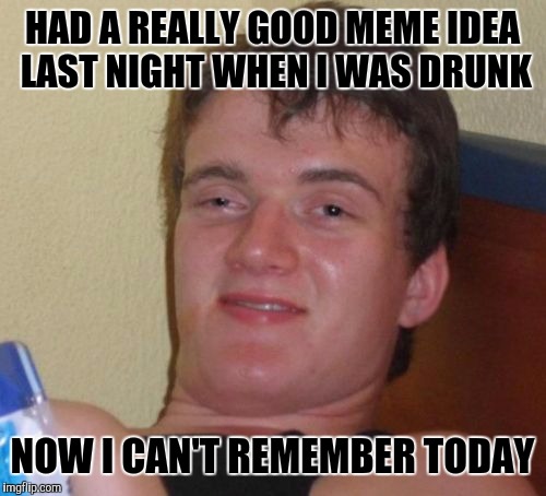 10 Guy Meme | HAD A REALLY GOOD MEME IDEA LAST NIGHT WHEN I WAS DRUNK; NOW I CAN'T REMEMBER TODAY | image tagged in memes,10 guy | made w/ Imgflip meme maker