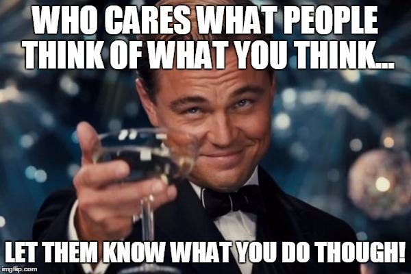 Leonardo Dicaprio Cheers | WHO CARES WHAT PEOPLE THINK OF WHAT YOU THINK... LET THEM KNOW WHAT YOU DO THOUGH! | image tagged in memes,leonardo dicaprio cheers | made w/ Imgflip meme maker