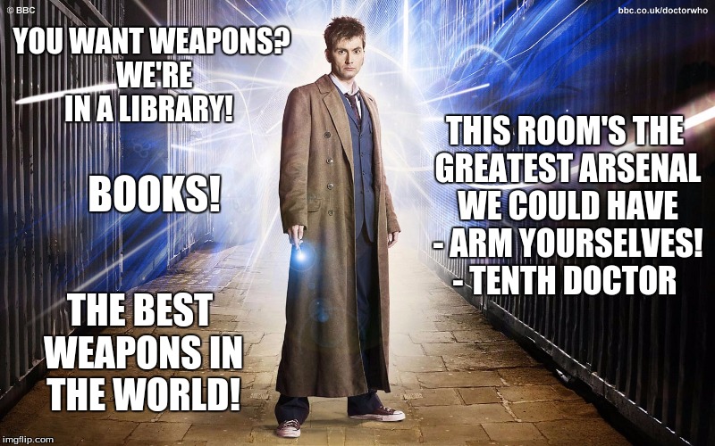 YOU WANT WEAPONS? WE'RE IN A LIBRARY! THIS ROOM'S THE GREATEST ARSENAL WE COULD HAVE - ARM YOURSELVES! - TENTH DOCTOR; BOOKS! THE BEST WEAPONS IN THE WORLD! | image tagged in tenth doctor | made w/ Imgflip meme maker
