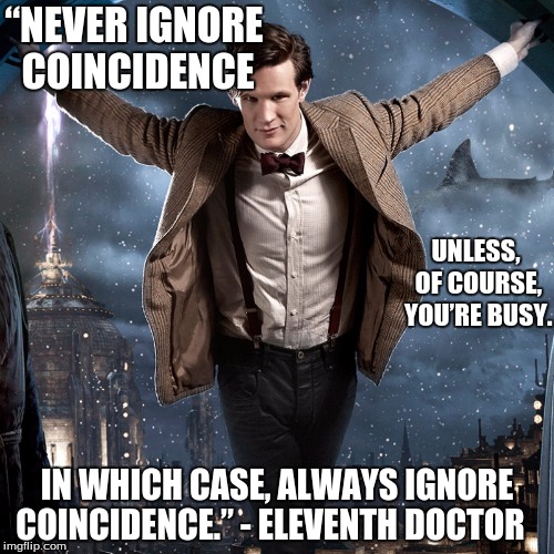 “NEVER IGNORE COINCIDENCE; UNLESS, OF COURSE, YOU’RE BUSY. IN WHICH CASE, ALWAYS IGNORE COINCIDENCE.” - ELEVENTH DOCTOR | image tagged in doctor who | made w/ Imgflip meme maker