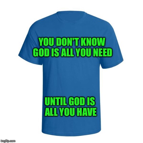 I heard this in church this morning and it kind of resonated with me and was encouraging for those who believe.  | YOU DON'T KNOW GOD IS ALL YOU NEED; UNTIL GOD IS ALL YOU HAVE | image tagged in christian t-shirt | made w/ Imgflip meme maker