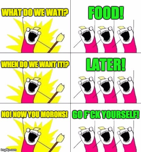 What Do We Want 3 Meme | WHAT DO WE WAT!? FOOD! WHEN DO WE WANT IT!? LATER! NO! NOW YOU MORONS! GO F*CK YOURSELF! | image tagged in memes,what do we want 3 | made w/ Imgflip meme maker