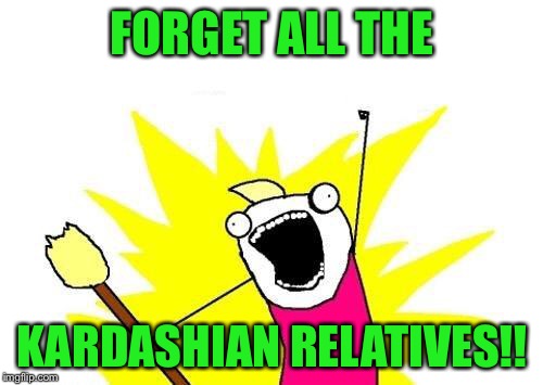 X All The Y Meme | FORGET ALL THE KARDASHIAN RELATIVES!! | image tagged in memes,x all the y | made w/ Imgflip meme maker