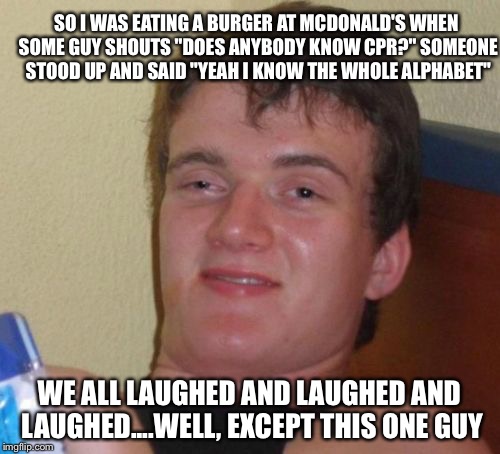 10 Guy Meme | SO I WAS EATING A BURGER AT MCDONALD'S WHEN SOME GUY SHOUTS "DOES ANYBODY KNOW CPR?" SOMEONE STOOD UP AND SAID "YEAH I KNOW THE WHOLE ALPHABET"; WE ALL LAUGHED AND LAUGHED AND LAUGHED....WELL, EXCEPT THIS ONE GUY | image tagged in memes,10 guy | made w/ Imgflip meme maker
