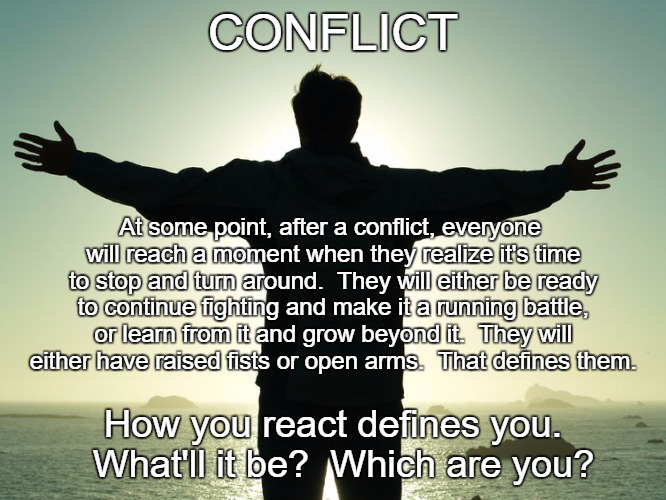 Conflict | CONFLICT; At some point, after a conflict, everyone will reach a moment when they realize it's time to stop and turn around.  They will either be ready to continue fighting and make it a running battle, or learn from it and grow beyond it.  They will either have raised fists or open arms.  That defines them. How you react defines you.  What'll it be?  Which are you? | image tagged in open arms | made w/ Imgflip meme maker