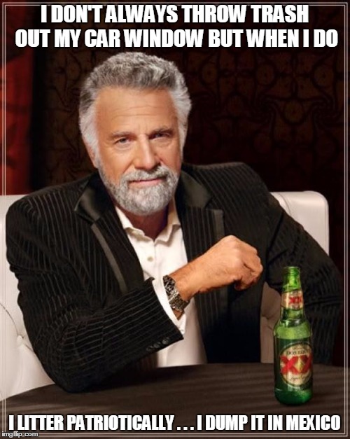 The Most Interesting Man In The World Meme | I DON'T ALWAYS THROW TRASH OUT MY CAR WINDOW BUT WHEN I DO I LITTER PATRIOTICALLY . . . I DUMP IT IN MEXICO | image tagged in memes,the most interesting man in the world | made w/ Imgflip meme maker