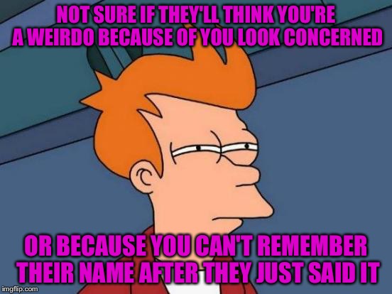 Futurama Fry Meme | NOT SURE IF THEY'LL THINK YOU'RE A WEIRDO BECAUSE OF YOU LOOK CONCERNED OR BECAUSE YOU CAN'T REMEMBER THEIR NAME AFTER THEY JUST SAID IT | image tagged in memes,futurama fry | made w/ Imgflip meme maker