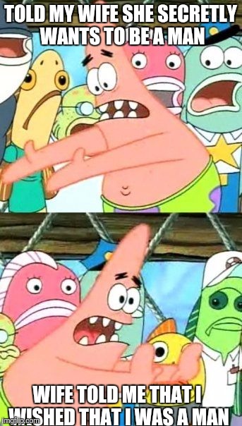 Put It Somewhere Else Patrick | TOLD MY WIFE SHE SECRETLY WANTS TO BE A MAN; WIFE TOLD ME THAT I WISHED THAT I WAS A MAN | image tagged in memes,put it somewhere else patrick | made w/ Imgflip meme maker